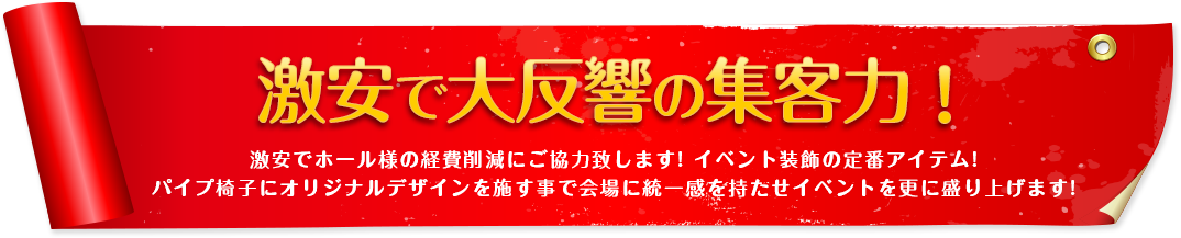 激安で大反響の集客力!激安でホール様の経費削減にご協力致します! イベント装飾の定番アイテム!パイプ椅子にオリジナルデザインを施す事で会場に統一感を持たせイベントを更に盛り上げます!
